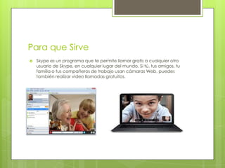 Para que Sirve
   Skype es un programa que te permite llamar gratis a cualquier otro
    usuario de Skype, en cualquier lugar del mundo. Si tú, tus amigos, tu
    familia o tus compañeros de trabajo usan cámaras Web, puedes
    también realizar video llamadas gratuitas.
 