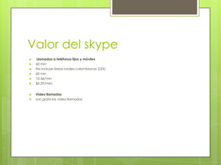 Valor del skype
   Llamadas a teléfonos fijos y móviles
   60 min
   No incluye áreas rurales colombianas (LEX)
   60 min
   10.5¢/min
   $6.29/mes


   Video llamadas
   son gratis las video llamadas
 