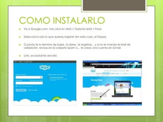 COMO INSTALARLO
   Ve a Google.com, haz click en MAS > Todavía MAS > Pack

   Selecciona solo lo que quieras bajarte (en este caso, el Skype).

   Cuando te lo termine de bajar, lo abres, te registras... y si no te manda el Mail de
    validación, revisas en la carpeta Spam o... te creas una cuenta en Gmail.

   Listo, es bastante sencillo.
 