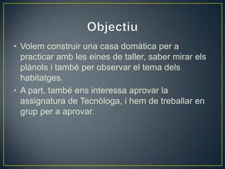 • Volem construir una casa domàtica per a
practicar amb les eines de taller, saber mirar els
plànols i també per observar el tema dels
habitatges.
• A part, també ens interessa aprovar la
assignatura de Tecnòloga, i hem de treballar en
grup per a aprovar.
 
