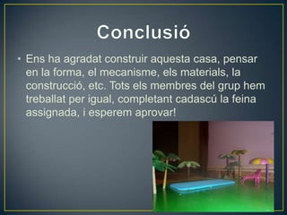 • Ens ha agradat construir aquesta casa, pensar
en la forma, el mecanisme, els materials, la
construcció, etc. Tots els membres del grup hem
treballat per igual, completant cadascú la feina
assignada, i esperem aprovar!
 