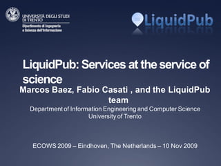 LiquidPub: Services at the service of
science
Marcos Baez, Fabio Casati , and the LiquidPub
                    team
  Department of Information Engineering and Computer Science
                      University of Trento



   ECOWS 2009 – Eindhoven, The Netherlands – 10 Nov 2009
 