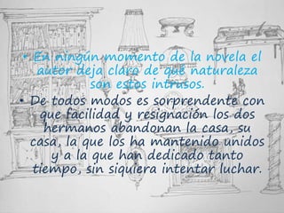 • En ningún momento de la novela el
autor deja claro de qué naturaleza
son estos intrusos.
• De todos modos es sorprendente con
que facilidad y resignación los dos
hermanos abandonan la casa, su
casa, la que los ha mantenido unidos
y a la que han dedicado tanto
tiempo, sin siquiera intentar luchar.
 