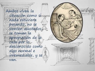 Ambos viven la
situación como si
nada estuviera
pasando, no se
sienten asustados,
se toman la
apropiación de la
casa por lo
desconocido como
algo normal e
irremediable, y se
van.