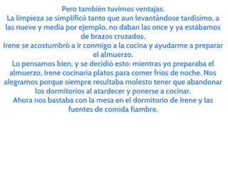 Pero también tuvimos ventajas.
La limpieza se simplificó tanto que aun levantándose tardísimo, a
las nueve y media por ejemplo, no daban las once y ya estábamos
de brazos cruzados.
Irene se acostumbró a ir conmigo a la cocina y ayudarme a preparar
el almuerzo.
Lo pensamos bien, y se decidió esto: mientras yo preparaba el
almuerzo, Irene cocinaría platos para comer fríos de noche. Nos
alegramos porque siempre resultaba molesto tener que abandonar
los dormitorios al atardecer y ponerse a cocinar.
Ahora nos bastaba con la mesa en el dormitorio de Irene y las
fuentes de comida fiambre.
 