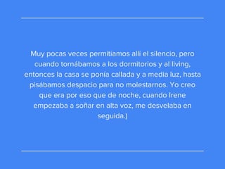 Muy pocas veces permitíamos allí el silencio, pero
cuando tornábamos a los dormitorios y al living,
entonces la casa se ponía callada y a media luz, hasta
pisábamos despacio para no molestarnos. Yo creo
que era por eso que de noche, cuando Irene
empezaba a soñar en alta voz, me desvelaba en
seguida.)
 