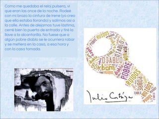 Como me quedaba el reloj pulsera, vi
que eran las once de la noche. Rodeé
con mi brazo la cintura de Irene (yo creo
que ella estaba llorando) y salimos así a
la calle. Antes de alejarnos tuve lástima,
cerré bien la puerta de entrada y tiré la
llave a la alcantarilla. No fuese que a
algún pobre diablo se le ocurriera robar
y se metiera en la casa, a esa hora y
con la casa tomada.
 