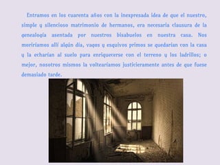 Entramos en los cuarenta años con la inexpresada idea de que el nuestro,
simple y silencioso matrimonio de hermanos, era necesaria clausura de la
genealogía asentada por nuestros bisabuelos en nuestra casa. Nos
moriríamos allí algún día, vagos y esquivos primos se quedarían con la casa
y la echarían al suelo para enriquecerse con el terreno y los ladrillos; o
mejor, nosotros mismos la voltearíamos justicieramente antes de que fuese
demasiado tarde.
 