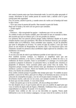 tiré contra la puerta antes que fuera demasiado tarde, la cerré de golpe apoyando el
cuerpo; felizmente la llave estaba puesta de nuestro lado y además corrí el gran
cerrojo para más seguridad.
Fui a la cocina, calenté la pavita, y cuando estuve de vuelta con la bandeja del mate
le dije a Irene:
—Tuve que cerrar la puerta del pasillo. Han tomado la parte del fondo.
Dejó caer el tejido y me miró con sus graves ojos cansados.
—¿Estás seguro?
Asentí.
—Entonces —dijo recogiendo las agujas— tendremos que vivir en este lado.
Yo cebaba el mate con mucho cuidado, pero ella tardó un rato en reanudar su labor.
Me acuerdo que tejía un chaleco gris; a mí me gustaba ese chaleco.
Los primeros días nos pareció penoso porque ambos habíamos dejado en la parte
tomada muchas cosas que queríamos. Mis libros de literatura francesa, por ejemplo,
estaban todos en la biblioteca. Irene extrañaba unas carpetas, un par de pantuflas
que tanto la abrigaban en invierno. Yo sentía mi pipa de enebro y creo que Irene
pensó en una botella de Hesperidina de muchos años. Con frecuencia (pero esto
solamente sucedió los primeros días) cerrábamos algún cajón de las cómodas y nos
mirábamos con tristeza.
—No está aquí.
Y era una cosa más de todo lo que habíamos perdido al otro lado de la casa.
Pero también tuvimos ventajas. La limpieza se simplificó tanto que aun
levantándose tardísimo, a las nueve y media por ejemplo, no daban las once y ya
estábamos de brazos cruzados. Irene se acostumbró a ir conmigo a la cocina para
ayudarme a preparar el almuerzo. Lo pensamos bien y se decidió esto: mientras yo
preparaba el almuerzo, Irene cocinaría platos para comer fríos de noche. Nos
alegramos porque siempre resulta molesto tener que abandonar los dormitorios al
atardecer y ponerse a cocinar. Ahora nos bastaba con la mesa en el dormitorio de
Irene y las fuentes de comida fiambre.
Irene estaba contenta porque le quedaba más tiempo para tejer. Yo andaba un poco
perdido a causa de los libros, pero por no afligir a mi hermana me puse a revisar la
colección de estampillas de papá, y eso me sirvió para matar el tiempo. Nos
divertíamos mucho, cada uno en sus cosas, casi siempre reunidos en el dormitorio
de Irene que era más cómodo. A veces Irene decía:
—Fíjate este punto que se me ha ocurrido. ¿No da un dibujo de trébol?
Un rato después era yo el que le ponía ante los ojos un cuadrito de papel para que
viese el mérito de algún sello de Eupen y Malmédy. Estábamos bien, y poco a poco
empezábamos a no pensar. Se puede vivir sin pensar.
(Cuando Irene soñaba en alta voz yo me desvelaba en seguida. Nunca pude
habituarme a esa voz de estatua o papagayo, voz que viene de los sueños y no de la
 