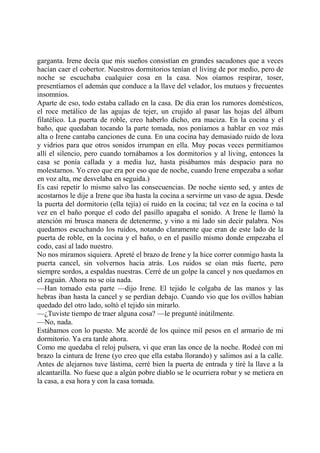 garganta. Irene decía que mis sueños consistían en grandes sacudones que a veces
hacían caer el cobertor. Nuestros dormitorios tenían el living de por medio, pero de
noche se escuchaba cualquier cosa en la casa. Nos oíamos respirar, toser,
presentíamos el ademán que conduce a la llave del velador, los mutuos y frecuentes
insomnios.
Aparte de eso, todo estaba callado en la casa. De día eran los rumores domésticos,
el roce metálico de las agujas de tejer, un crujido al pasar las hojas del álbum
filatélico. La puerta de roble, creo haberlo dicho, era maciza. En la cocina y el
baño, que quedaban tocando la parte tomada, nos poníamos a hablar en voz más
alta o Irene cantaba canciones de cuna. En una cocina hay demasiado ruido de loza
y vidrios para que otros sonidos irrumpan en ella. Muy pocas veces permitíamos
allí el silencio, pero cuando tornábamos a los dormitorios y al living, entonces la
casa se ponía callada y a media luz, hasta pisábamos más despacio para no
molestarnos. Yo creo que era por eso que de noche, cuando Irene empezaba a soñar
en voz alta, me desvelaba en seguida.)
Es casi repetir lo mismo salvo las consecuencias. De noche siento sed, y antes de
acostarnos le dije a Irene que iba hasta la cocina a servirme un vaso de agua. Desde
la puerta del dormitorio (ella tejía) oí ruido en la cocina; tal vez en la cocina o tal
vez en el baño porque el codo del pasillo apagaba el sonido. A Irene le llamó la
atención mi brusca manera de detenerme, y vino a mi lado sin decir palabra. Nos
quedamos escuchando los ruidos, notando claramente que eran de este lado de la
puerta de roble, en la cocina y el baño, o en el pasillo mismo donde empezaba el
codo, casi al lado nuestro.
No nos miramos siquiera. Apreté el brazo de Irene y la hice correr conmigo hasta la
puerta cancel, sin volvernos hacia atrás. Los ruidos se oían más fuerte, pero
siempre sordos, a espaldas nuestras. Cerré de un golpe la cancel y nos quedamos en
el zaguán. Ahora no se oía nada.
—Han tomado esta parte —dijo Irene. El tejido le colgaba de las manos y las
hebras iban hasta la cancel y se perdían debajo. Cuando vio que los ovillos habían
quedado del otro lado, soltó el tejido sin mirarlo.
—¿Tuviste tiempo de traer alguna cosa? —le pregunté inútilmente.
—No, nada.
Estábamos con lo puesto. Me acordé de los quince mil pesos en el armario de mi
dormitorio. Ya era tarde ahora.
Como me quedaba el reloj pulsera, vi que eran las once de la noche. Rodeé con mi
brazo la cintura de Irene (yo creo que ella estaba llorando) y salimos así a la calle.
Antes de alejarnos tuve lástima, cerré bien la puerta de entrada y tiré la llave a la
alcantarilla. No fuese que a algún pobre diablo se le ocurriera robar y se metiera en
la casa, a esa hora y con la casa tomada.
 