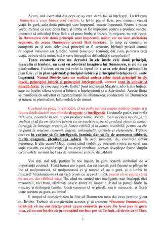 Acum, iată esenţialul din ceea ce aş vrea să vă fac să înţelegeţi. La fel cum
Dumnezeu a creat lumea prin Cuvânt, la fel în planul fizic, jos, oamenii crează
viaţă. În gură, cele două principii sunt împreună, mereu împreună. Pentru a putea
vorbi, trebuie ca cele două buze şi limba să fie împreună pentru a produce sunete.
Încercaţi să articulaţi fraze fără a vă pune limba şi buzele în mişcare, nu veţi reuşi.
În Dumnezeu cele două principii sunt împreună, unite; ele nu sunt niciodată
separate, de aceea Dumnezeu crează fără încetare. În timp ce oamenii se
comportă ca şi cum cele două principii ar fi separate, bărbaţii posedă numai
principiul masculin iar femeile numai principiul feminin; dar cum, pentru a crea
viaţă, trebuie să le unim, iată o serie întreagă de dificultăţi şi complicaţii!
Toate creaturile care nu dezvoltă în ele însele cele două principii,
masculin şi feminin, nu sunt cu adevărat imaginea lui Dumnezeu, şi ele nu au
plenitudinea. Evident, eu nu mă refer la faptul de a avea cele două principii în
plan fizic, ci în plan spiritual: principiul iubirii şi principiul înţelepciunii, unite
împreună. Numai fiinţele care au realizat unirea celor două principii în ele
însele, principiul iubirii şi principiul înţelepciunii, acestea sunt în adevăr şi
posedă forţa. Şi cine sunt aceste fiinţe? Sunt adevăraţii Maeştrii, adevăraţii Iniţiaţi,
care au înţeles sfânta treime a Iubirii, a Înţelepciunii şi a Adevărului. Aceste fiinţe
se manifestă cu adevărat ca reprezentanţii lui Dumnezeu, conductorii lui Dumnezeu
şi trăiesc în plenitudine. Iată modelele de urmat.
Cuvântul nu poate fi realizator, el nu poate acţiona asupra materiei pentru a o
fasona decât dacă el este plin de dragoste şi inteligenţă. Cuvintele goale, cuvintele
fără sens, cuvintele în aer, nu pot produce nimic. Vedeţi, toate acestea ne obligă să
studiem şi să facem eforturi pentru ca cuvintele noastre să producă efecte în lumea
întreagă, în întreaga creaţie, în lumea vizibilă şi în lumea invizibilă; pentru ca ele
să pună în mişcare oamenii, îngerii, arhanghelii, spiritele şi elementele. Trebuie
deci ca în cuvinte să fie inteligenţă, lumină, dar să fie de asemenea căldură,
multă dragoste, plenitudinea iubirii. În acel moment, da, cuvintele devin
puternice. E clar acum? Deci, atunci când vorbiţi cu prietenii voştri, cu soţul sau
soţia voastră, cu copiii voştri şi nu aveţi rezultate, aceasta dovedeşte foarte simplu
că cuvintele nu sunt încă aşa de luminoase şi pline de căldură.
Voi toţi, noi toţi, purtăm în noi înşine, în gura noastră simboluri de o
importanţă cosmică. Toată lumea are o gură, dar cu această gură fiecare se plânge în
loc să mulţumească, să mulţumească zi şi noapte că au o gură, şi o limbă în
mişcare! Străduindu-se să nu facă prosti cu această limbă, pentru că se spune că ea
nu are os, dar sfărâmă oase. Da, când nu sunteţi nici inteligenţi, nici înţelepţi, nici
rezonabili, nici buni, sfărâmaţi oasele altora cu limba: e destul să puneţi limba în
mişcare şi distrugeţi familii, faceţi oamenii să se piardă, sau îi masacraţi, şi faceţi
toate acestea cu gura, cu limba!
E timpul să conştientizăm în fine că Dumnezeu ne-a dat ceva preţios: gura
cu limba. Trebuie să conştietizăm acestea şi să spunem: “Doamne Dumnezeule,
iartă-mă că nu am înţeles până acum comorile pe care Tu le-ai pus în gura
mea, că nu am înţeles că pronunţând cuvinte pot să Te imit, să devin ca şi Tine.
3
 