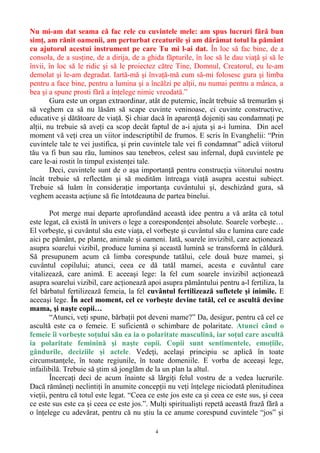 Nu mi-am dat seama că fac rele cu cuvintele mele: am spus lucruri fără bun
simţ, am rănit oamenii, am perturbat creaturile şi am dărâmat totul la pământ
cu ajutorul acestui instrument pe care Tu mi l-ai dat. În loc să fac bine, de a
consola, de a susţine, de a dirija, de a ghida făpturile, în loc să le dau viaţă şi să le
învii, în loc să le ridic şi să le proiectez către Tine, Domnul, Creatorul, eu le-am
demolat şi le-am degradat. Iartă-mă şi învaţă-mă cum să-mi folosesc gura şi limba
pentru a face bine, pentru a lumina şi a încălzi pe alţii, nu numai pentru a mânca, a
bea şi a spune prosti fără a înţelege nimic vreodată.”
Gura este un organ extraordinar, atât de puternic, încât trebuie să tremurăm şi
să veghem ca să nu lăsăm să scape cuvinte veninoase, ci cuvinte constructive,
educative şi dătătoare de viaţă. Şi chiar dacă în aparenţă dojeniţi sau condamnaţi pe
alţii, nu trebuie să aveţi ca scop decât faptul de a-i ajuta şi a-i lumina. Din acel
moment vă veţi crea un viitor indescriptibil de frumos. E scris în Evanghelii: “Prin
cuvintele tale te vei justifica, şi prin cuvintele tale vei fi condamnat” adică viitorul
tău va fi bun sau rău, luminos sau tenebros, celest sau infernal, după cuvintele pe
care le-ai rostit în timpul existenţei tale.
Deci, cuvintele sunt de o aşa importanţă pentru construcţia viitorului nostru
încât trebuie să reflectăm şi să medităm întreaga viaţă asupra acestui subiect.
Trebuie să luăm în consideraţie importanţa cuvântului şi, deschizând gura, să
veghem aceasta acţiune să fie întotdeauna de partea binelui.
Pot merge mai departe aprofundând această idee pentru a vă arăta că totul
este legat, că există în univers o lege a corespondenţei absolute. Soarele vorbeşte…
El vorbeşte, şi cuvântul său este viaţa, el vorbeşte şi cuvântul său e lumina care cade
aici pe pământ, pe plante, animale şi oameni. Iată, soarele invizibil, care acţionează
asupra soarelui vizibil, produce lumina şi această lumină se transformă în căldură.
Să presupunem acum că limba corespunde tatălui, cele două buze mamei, şi
cuvântul copilului; atunci, ceea ce dă tatăl mamei, acesta e cuvântul care
vitalizează, care animă. E aceeaşi lege: la fel cum soarele invizibil acţionează
asupra soarelui vizibil, care acţionează apoi asupra pământului pentru a-l fertiliza, la
fel bărbatul fertilizează femeia, la fel cuvântul fertilizează sufletele şi inimile. E
aceeaşi lege. În acel moment, cel ce vorbeşte devine tatăl, cel ce ascultă devine
mama, şi naşte copii…
“Atunci, veţi spune, bărbaţii pot deveni mame?” Da, desigur, pentru că cel ce
ascultă este ca o femeie. E suficientă o schimbare de polaritate. Atunci când o
femeie îi vorbeşte soţului său ea ia o polaritate masculină, iar soţul care ascultă
ia polaritate feminină şi naşte copii. Copii sunt sentimentele, emoţiile,
gândurile, deciziile şi actele. Vedeţi, acelaşi principiu se aplică în toate
circumstanţele, în toate regiunile, în toate domeniile. E vorba de aceeaşi lege,
infailibilă. Trebuie să ştim să jonglăm de la un plan la altul.
Încercaţi deci de acum înainte să lărgiţi felul vostru de a vedea lucrurile.
Dacă rămâneţi neclintiţi în anumite concepţii nu veţi înţelege niciodată plenitudinea
vieţii, pentru că totul este legat. “Ceea ce este jos este ca şi ceea ce este sus, şi ceea
ce este sus este ca şi ceea ce este jos.”. Mulţi spiritualişti repetă această frază fără a
o înţelege cu adevărat, pentru că nu ştiu la ce anume corespund cuvintele “jos” şi
4
 