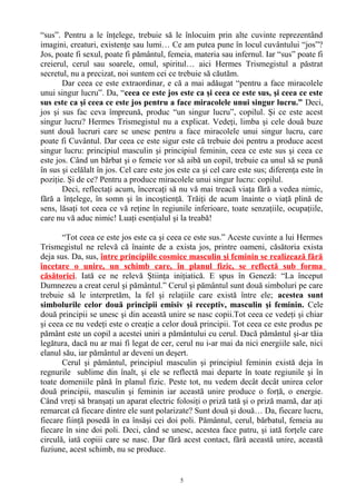 “sus”. Pentru a le înţelege, trebuie să le înlocuim prin alte cuvinte reprezentând
imagini, creaturi, existenţe sau lumi… Ce am putea pune în locul cuvântului “jos”?
Jos, poate fi sexul, poate fi pământul, femeia, materia sau infernul. Iar “sus” poate fi
creierul, cerul sau soarele, omul, spiritul… aici Hermes Trismegistul a păstrat
secretul, nu a precizat, noi suntem cei ce trebuie să căutăm.
Dar ceea ce este extraordinar, e că a mai adăugat “pentru a face miracolele
unui singur lucru”. Da, “ceea ce este jos este ca şi ceea ce este sus, şi ceea ce este
sus este ca şi ceea ce este jos pentru a face miracolele unui singur lucru.” Deci,
jos şi sus fac ceva împreună, produc “un singur lucru”, copilul. Şi ce este acest
singur lucru? Hermes Trismegistul nu a explicat. Vedeţi, limba şi cele două buze
sunt două lucruri care se unesc pentru a face miracolele unui singur lucru, care
poate fi Cuvântul. Dar ceea ce este sigur este că trebuie doi pentru a produce acest
singur lucru: principiul masculin şi principiul feminin, ceea ce este sus şi ceea ce
este jos. Când un bărbat şi o femeie vor să aibă un copil, trebuie ca unul să se pună
în sus şi celălalt în jos. Cel care este jos este ca şi cel care este sus; diferenţa este în
poziţie. Şi de ce? Pentru a produce miracolele unui singur lucru: copilul.
Deci, reflectaţi acum, încercaţi să nu vă mai treacă viaţa fără a vedea nimic,
fără a înţelege, în somn şi în incoştienţă. Trăiţi de acum înainte o viaţă plină de
sens, lăsaţi tot ceea ce vă reţine în regiunile inferioare, toate senzaţiile, ocupaţiile,
care nu vă aduc nimic! Luaţi esenţialul şi la treabă!
“Tot ceea ce este jos este ca şi ceea ce este sus.” Aceste cuvinte a lui Hermes
Trismegistul ne relevă că înainte de a exista jos, printre oameni, căsătoria exista
deja sus. Da, sus, între principiile cosmice masculin şi feminin se realizează fără
încetare o unire, un schimb care, în planul fizic, se reflectă sub forma
căsătoriei. Iată ce ne relevă Ştiinţa iniţiatică. E spus în Geneză: “La început
Dumnezeu a creat cerul şi pământul.” Cerul şi pământul sunt două simboluri pe care
trebuie să le interpretăm, la fel şi relaţiile care există între ele; acestea sunt
simbolurile celor două principii emisiv şi receptiv, masculin şi feminin. Cele
două principii se unesc şi din această unire se nasc copii.Tot ceea ce vedeţi şi chiar
şi ceea ce nu vedeţi este o creaţie a celor două principii. Tot ceea ce este produs pe
pământ este un copil a acestei uniri a pământului cu cerul. Dacă pământul şi-ar tăia
legătura, dacă nu ar mai fi legat de cer, cerul nu i-ar mai da nici energiile sale, nici
elanul său, iar pământul ar deveni un deşert.
Cerul şi pământul, principiul masculin şi principiul feminin există deja în
regnurile sublime din înalt, şi ele se reflectă mai departe în toate regiunile şi în
toate domeniile până în planul fizic. Peste tot, nu vedem decât decât unirea celor
două principii, masculin şi feminin iar această unire produce o forţă, o energie.
Când vreţi să branşaţi un aparat electric folosiţi o priză tată şi o priză mamă, dar aţi
remarcat că fiecare dintre ele sunt polarizate? Sunt două şi două… Da, fiecare lucru,
fiecare fiinţă posedă în ea însăşi cei doi poli. Pământul, cerul, bărbatul, femeia au
fiecare în sine doi poli. Deci, când se unesc, acestea face patru, şi iată forţele care
circulă, iată copiii care se nasc. Dar fără acest contact, fără această unire, această
fuziune, acest schimb, nu se produce.
5
 