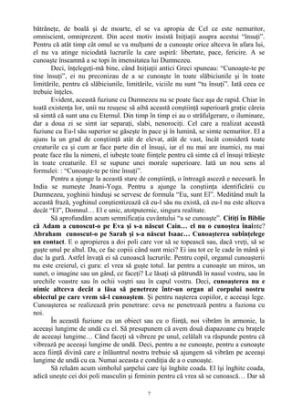 bătrâneţe, de boală şi de moarte, el se va apropia de Cel ce este nemuritor,
omniscient, omniprezent. Din acest motiv insistă Iniţiaţii asupra acestui “însuţi”.
Pentru că atât timp cât omul se va mulţumi de a cunoaşte orice altceva în afara lui,
el nu va atinge niciodată lucrurile la care aspiră: libertate, pace, fericire. A se
cunoaşte înseamnă a se topi în imensitatea lui Dumnezeu.
Deci, înţelegeţi-mă bine, când Iniţiaţii antici Greci spuneau: “Cunoaşte-te pe
tine însuţi”, ei nu preconizau de a se cunoaşte în toate slăbiciunile şi în toate
limitările, pentru că slăbiciunile, limitările, viciile nu sunt “tu însuţi”. Iată ceea ce
trebuie înţeles.
Evident, această fuziune cu Dumnezeu nu se poate face aşa de rapid. Chiar în
toată existenţa lor, unii nu reuşesc să aibă această conştiinţă superioară graţie căreia
să simtă că sunt una cu Eternul. Din timp în timp ei au o străfulgerare, o iluminare,
dar a doua zi se simt iar separaţi, slabi, nenorociţi. Cel care a realizat această
fuziune cu Eu-l său superior se găseşte în pace şi în lumină, se simte nemuritor. El a
ajuns la un grad de conştiinţă atât de elevat, atât de vast, încât consideră toate
creaturile ca şi cum ar face parte din el însuşi, iar el nu mai are inamici, nu mai
poate face rău la nimeni, el iubeşte toate fiinţele pentru că simte că el însuşi trăieşte
în toate creaturile. El se supune unei morale superioare. Iată un nou sens al
formulei: : “Cunoaşte-te pe tine însuţi”.
Pentru a ajunge la această stare de conştiinţă, o întreagă asceză e necesară. În
India se numeşte Jnani-Yoga. Pentru a ajunge la conştiinţa identificării cu
Dumnezeu, yoghinii hinduşi se servesc de formula “Eu, sunt El”. Meditând mult la
această frază, yoghinul conştientizează că eu-l său nu există, că eu-l nu este altceva
decât “El”, Domnul… El e unic, atotputernic, singura realitate.
Să aprofundăm acum semnificaţia cuvântului “a se cunoaşte”. Citiţi în Biblie
că Adam a cunoscut-o pe Eva şi s-a născut Cain… el nu o cunoştea înainte?
Abraham cunoscut-o pe Sarah şi s-a născut Isaac… Cunoaşterea subînţelege
un contact. E o apropierea a doi poli care vor să se topească sau, dacă vreţi, să se
guşte unul pe altul. Da, ce fac copiii când sunt mici? Ei iau tot ce le cade în mână şi
duc la gură. Astfel învaţă ei să cunoască lucrurile. Pentru copil, organul cunoaşterii
nu este creierul, ci gura: el vrea să guşte totul. Iar pentru a cunoaşte un miros, un
sunet, o imagine sau un gând, ce faceţi? Le lăsaţi să pătrundă în nasul vostru, sau în
urechile voastre sau în ochii voştri sau în capul vostru. Deci, cunoaşterea nu e
nimic altceva decât a lăsa să penetreze într-un organ al corpului nostru
obiectul pe care vrem să-l cunoaştem. Şi pentru naşterea copiilor, e aceeaşi lege.
Cunoaşterea se realizează prin penetrare: ceva ne penetrează pentru a fuziona cu
noi.
În această fuziune cu un obiect sau cu o fiinţă, noi vibrăm în armonie, la
aceeaşi lungime de undă cu el. Să presupunem că avem două diapazoane cu braţele
de aceeaşi lungime… Când faceţi să vibreze pe unul, celălalt va răspunde pentru că
vibrează pe aceeaşi lungime de undă. Deci, pentru a ne cunoaşte, pentru a cunoaşte
acea fiinţă divină care e înlăuntrul nostru trebuie să ajungem să vibrăm pe aceeaşi
lungime de undă cu ea. Numai aceasta e condiţia de a o cunoaşte.
Să reluăm acum simbolul şarpelui care îşi înghite coada. El îşi înghite coada,
adică uneşte cei doi poli masculin şi feminin pentru că vrea să se cunoască… Dar să
7
 