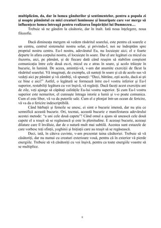 multiplicăm, da, dar în lumea gândurilor şi sentimentelor, pentru a popula zi
şi noapte pământul cu mici creaturi luminoase şi înnaripate care vor merge să
influenţeze lumea întreagă pentru realizarea Împărăţiei lui Dumnezeu…
Trebuie să ne gândim la căsătorie, dar în înalt. Iată noua înţelegere, noua
filozofie.
Dacă dimineaţa mergem să vedem răsăritul soarelui, este pentru că soarele e
un centru, centrul sistemului nostru solar, şi privindu-l, noi ne îndreptăm spre
propriul nostru centru. Eu-l nostru, adevăratul Eu, nu locuieşte aici; el e foarte
departe în afara corpului nostru, el locuieşte în soare. Dar el are legături cu micul eu
iluzoriu, aici, pe pământ, şi de fiecare dată când reuşim să stabilim conştient
comunicaţia între cele două eu-ri, micul eu e atras în soare, şi acolo trăieşte în
bucurie, în lumină. De aceea, amintiţi-vă, v-am dat anumite exerciţii de făcut la
răsăritul soarelui. Vă imaginaţi, de exemplu, că sunteţi în soare şi că de acolo sus vă
vedeţi aici pe pământ şi vă zâmbiţi, vă spuneţi: “Deci, bătrâne, eşti acolo, dacă ai şti
ce bine e aici!” Astfel, o legătură se formează între eu-l vostru inferior şi Eu-l
superior, restabiliţi legătura cu voi înşivă, vă regăsiţi. Dacă faceţi acest exerciţiu ani
de zile, veţi ajunge să căpătaţi calităţile Eu-lui vostru superior. Şi cum Eu-l vostru
superior este nemuritor, el cunoaşte întraga istorie a lumii şi v-o poate comunica.
Cum el este liber, vă va da puterile sale. Cum el e plonjat într-un ocean de fericire,
vă va da o fericire indescriptibilă.
Când bărbaţii şi femeile se unesc, ei simt o bucurie imensă, dar nu ştiu ce
semnifică această bucurie. Ori, tocmai, această bucurie e manifestarea adevărului
acestei metode: “a uni cele două capete”! Când omul a ajuns să unească cele două
capete el a reuşit să se regăsească şi este în plenitudine. E aceeaşi bucurie, aceeaşi
dilatare care îl învăluie, dar de o natură mult mai subtilă. Acestea sunt extazele de
care vorbesc toţi sfinţii, yoghinii şi Iniţiaţii care au reuşit să se regăsească.
Deci, iată, în câteva cuvinte, v-am prezentat taina căsătoriei. Trebuie să vă
căsătoriţi, dar nu numai cu creaturi exterioare vouă, pentru că în exterior vă pierde
energiile. Trebuie să vă căsătoriţi cu voi înşivă, pentru ca toate energiile voastre să
se multiplice.
9
 