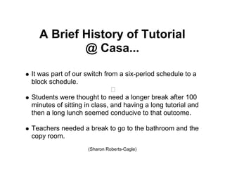 A Brief History of Tutorial
          @ Casa...

It was part of our switch from a six-period schedule to a
block schedule.

Students were thought to need a longer break after 100
minutes of sitting in class, and having a long tutorial and
then a long lunch seemed conducive to that outcome.

Teachers needed a break to go to the bathroom and the
copy room.
                    (Sharon Roberts-Cagle)
 