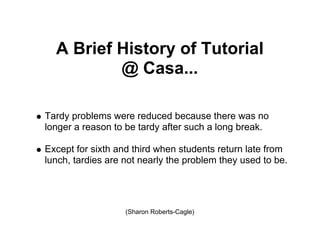 A Brief History of Tutorial
          @ Casa...

Tardy problems were reduced because there was no
longer a reason to be tardy after such a long break.

Except for sixth and third when students return late from
lunch, tardies are not nearly the problem they used to be.




                   (Sharon Roberts-Cagle)
 