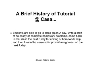 A Brief History of Tutorial
          @ Casa...

Students are able to go to class on an A day, write a draft
of an essay or complete homework problems, come back
to that class the next B day for editing or homework help,
and then turn in the new-and-improved assignment on the
next A day.




                   (Sharon Roberts-Cagle)
 