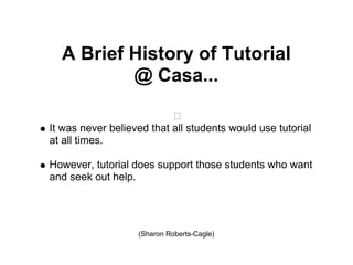 A Brief History of Tutorial
          @ Casa...

It was never believed that all students would use tutorial
at all times.

However, tutorial does support those students who want
and seek out help.




                   (Sharon Roberts-Cagle)
 