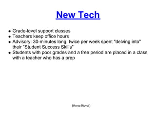 New Tech
Grade-level support classes
Teachers keep office hours
Advisory: 30-minutes long, twice per week spent "delving into"
their "Student Success Skills"
Students with poor grades and a free period are placed in a class
with a teacher who has a prep




                            (Anna Koval)
 