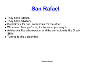 San Rafael
They have tutorial.
They have advisory.
Sometimes it’s one, sometimes it’s the other.
Whatever class you’re in, it’s the room you stay in.
Advisory is like a homeroom and the curriculum is like Study
Skills.
Tutorial is like a study hall.




                            (Donna Reed)
 