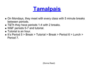 Tamalpais
On Mondays, they meet with every class with 5 minute breaks
between periods.
T&Th they have periods 1-4 with 2 breaks.
W&F periods 5-7 and tutorial.
Tutorial is an hour.
It’s Period 5 > Break > Tutorial > Break > Period 6 > Lunch >
Period 7.




                           (Donna Reed)
 