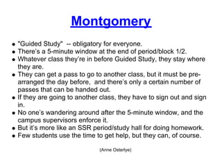 Montgomery
"Guided Study" -- obligatory for everyone.
There’s a 5-minute window at the end of period/block 1/2.
Whatever class they’re in before Guided Study, they stay where
they are.
They can get a pass to go to another class, but it must be pre-
arranged the day before, and there’s only a certain number of
passes that can be handed out.
If they are going to another class, they have to sign out and sign
in.
No one’s wandering around after the 5-minute window, and the
campus supervisors enforce it.
But it’s more like an SSR period/study hall for doing homework.
Few students use the time to get help, but they can, of course.

                            (Anne Osterlye)
 