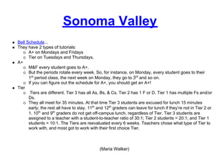 Sonoma Valley
Bell Schedule...
They have 2 types of tutorials:
      A+ on Mondays and Fridays
      Tier on Tuesdays and Thursdays.
A+
      M&F every student goes to A+.
      But the periods rotate every week. So, for instance, on Monday, every student goes to their
      1st period class, the next week on Monday, they go to 3rd and so on.
      If you can figure out the schedule for A+, you should get an A+!
Tier
       Tiers are different. Tier 3 has all As, Bs, & Cs. Tier 2 has 1 F or D. Tier 1 has multiple Fs and/or
      Ds.
      They all meet for 35 minutes. At that time Tier 3 students are excused for lunch 15 minutes
      early; the rest all have to stay. 11th and 12th graders can leave for lunch if they’re not in Tier 2 or
      1. 10th and 9th graders do not get off-campus lunch, regardless of Tier. Tier 3 students are
      assigned to a teacher with a student-to-teacher ratio of 30:1; Tier 2 students = 20:1; and Tier 1
      students = 10:1. The Tiers are reevaluated every 6 weeks. Teachers chose what type of Tier to
      work with, and most got to work with their first choice Tier.



                                              (Maria Walker)
 