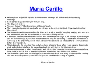 Maria Carillo
Monday is an all periods day and is shortened for meetings etc. similar to our Wednesday
meetings.
Each period is approximately 50 minutes long.
The day ends at 2:15.
Tuesday through Friday they are on a block schedule.
They have silent sustained reading for ten minutes at the end of first block (they stay in their first
block class).
The students stay in the same class for Advocacy, which is used for studying, meeting with teachers,
and all the other stuff we would like our students to do during Tutorial.
If a student needs to leave the class to visit with another teacher or go to the library it is pre-arranged
and the student brings a pass/note from the teacher they will be visiting. The student must return to
Advocacy at the end of the period. After Advocacy the students are released for a 15 minute break
before their next block.
This is basically the schedule they had when I was a teacher there a few years ago and it seems to
work well with their staff and the students actually do work during the Advocacy time.
Separate attendance is taken for Advocacy as if it is another class and because arrangements have
to be made ahead of time to meet with teachers "wandering" the halls is not a problem.
The teachers I spoke with like this approach because they know how many students will be coming
into their Advocacy ahead of time and can plan for it rather than a "drop in" system.


                                            (Joanna Martin)
 