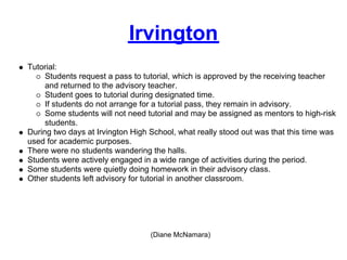 Irvington
Tutorial:
     Students request a pass to tutorial, which is approved by the receiving teacher
     and returned to the advisory teacher.
     Student goes to tutorial during designated time.
     If students do not arrange for a tutorial pass, they remain in advisory.
     Some students will not need tutorial and may be assigned as mentors to high-risk
     students.
During two days at Irvington High School, what really stood out was that this time was
used for academic purposes.
There were no students wandering the halls.
Students were actively engaged in a wide range of activities during the period.
Some students were quietly doing homework in their advisory class.
Other students left advisory for tutorial in another classroom.




                                  (Diane McNamara)
 