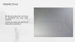 PERSPECTIVAS
Se da una idea de como es
el proyecto en una vista
normal.
Como se vería por dentro el
área de la estancia
 