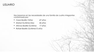 USUARIO
Nos basamos en las necesidades de una familia de cuatro integrantes
conformada por:
§ Cesar Badillo Yáñez 47 años
§ Marisol Gutiérrez Diez 46 años
§ Alfonso Badillo Gutiérrez 17 años
§ Rafael Badillo Gutiérrez15 años
4
 
