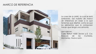 MARCO DE REFERENCIA
7
La casa de la UANL, la cual se está
sorteando, fue nuestro de marco
de referencia en base a lo que
teníamos que diseñar, como es que
los elementos que la componen
hacen que tenga una armonía.
Ubicada en:
Calle Belfort #200 Sector c-3, Col.
Bosques de las Cumbres,
Monterrey, Nuevo León.
 