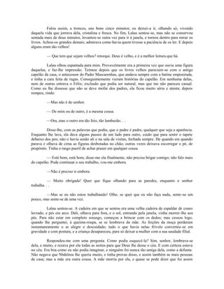 Falou assim, a troncos, uns bons cinco minutos; eu deixei-a ir, olhando só, vivendo
daquela vida que jorrava dela, cristalina e fresca. No fim, Lalau sentou-se, mas não se conservou
sentada mais de dous minutos, levantou-se outra vez para ir à janela, e tornou dentro para mirar os
livros. Achou-os grandes demais; admirava como havia quem tivesse a paciência de os ler. E depois
alguns eram tão velhos!
— Que tem que sejam velhos? retorqui. Deus é velho, e é a melhor leitura que há.
Lalau olhou espantada para mim. Provavelmente era a primeira vez que ouvia uma figura
daquelas, e faz-lhe impressão. Teimou depois que os livros velhos pareciam-se com o antigo
capelão da casa, o antecessor do Padre Mascarenhas, que andava sempre com a batina empoeirada,
e tinha a cara feita de rugas. Conseguintemente vieram histórias do capelão. Em nenhuma delas,
nem de outras entrava o Félix; exclusão que podia ser natural, mas que me não pareceu casual.
Como eu lhe dissesse que não se deve mofar dos padres, ela ficou muito séria e atenta; depois
rompeu, rindo:
—Mas não é do senhor.
— De mim ou de outro, é a mesma cousa.
—Ora, mas o outro era tão feio, tão lambuzão. . .
Disse-lhe, com as palavras que podia, que o padre é padre, qualquer que seja a aparência.
Enquanto lhe lava, ela dava alguns passos de um lado para outro, cuido que para sentir o tapete
debaixo dos pos; não o havia senão ali e na sala de visitas, fechada sempre. De quando em quando
parava e olhava de cima as figuras desbotadas no chão; outras vezes deixava escorregar o pé, de
propósito. Tinha o rasgo pueril de achar prazer em qualquer cousa.
— Está bom, está bom, disse-me ela finalmente, não precisa brigar comigo; não falo mais
do capelão. Pode continuar o seu trabalho, vou-me embora.
—Não é preciso ir embora.
— Muito obrigada! Quer que fique olhando para as paredes, enquanto o senhor
trabalha. . .
—Mas se eu não estou trabalhando! Olhe, se quer que eu não faça nada, sente -se um
pouco, mas sente-se de uma vez.
Lalau sentou-se. A cadeira em que se sentou era uma velha cadeira de espaldar de couro
lavrado, e pés em arco. Dali, olhava para fora, e o sol, entrando pela janela, vinha morrer-lhe aos
pés. Para não estar em completo sossego, começou a brincar com os dedos; mas cessou logo,
quando lhe perguntei, à queima-roupa, se se lembrava da mãe. As feições da moça perderam
instantaneamente o ar alegre e descuidado; tudo o que havia nelas frívolo converteu-se em
gravidade e com postura, e a criança desapareceu, para só deixar a mulher com a sua saudade filial.
Respondeu-me com uma pergunta. Como podia esquecê-la? Sim, senhor, lembrava-se
dela, e muito, e rezava por ela todas as noites para que Deus lhe desse o céu. E com certeza estava
no céu. Era boa como eu não podia imaginar, e ninguém foi nunca tão amiga dela, como a defunta.
Não negava que Nhãtônia lhe queria muito, e tinha provas disso, e assim também as mais pessoas
de casa; mas a mãe era outra cousa. A mãe morria por ela, e quase se pode dizer que foi assim

 