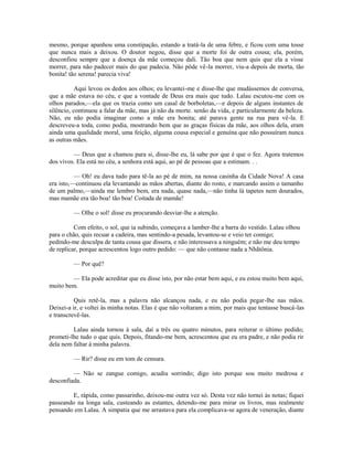 mesmo, porque apanhou uma constipação, estando a tratá-la de uma febre, e ficou com uma tosse
que nunca mais a deixou. O doutor negou, disse que a morte foi de outra cousa; ela, porém,
desconfiou sempre que a doença da mãe começou dali. Tão boa que nem quis que ela a visse
morrer, para não padecer mais do que padecia. Não pôde vê-la morrer, viu-a depois de morta, tão
bonita! tão serena! parecia viva!
Aqui levou os dedos aos olhos; eu levantei-me e disse-lhe que mudássemos de conversa,
que a mãe estava no céu, e que a vontade de Deus era mais que tudo. Lalau escutou-me com os
olhos parados,—ela que os trazia como um casal de borboletas,—e depois de alguns instantes de
silêncio, continuou a falar da mãe, mas já não da morte. senão da vida, e particularmente da beleza.
Não, eu não podia imaginar como a mãe era bonita; até parava gente na rua para vê-la. E
descreveu-a toda, como podia, mostrando bem que as graças físicas da mãe, aos olhos dela, eram
ainda uma qualidade moral, uma feição, alguma cousa especial e genuína que não possuíram nunca
as outras mães.
— Deus que a chamou para si, disse-lhe eu, lá sabe por que é que o fez. Agora tratemos
dos vivos. Ela está no céu, a senhora está aqui, ao pé de pessoas que a estimam. . .
— Oh! eu dava tudo para tê-la ao pé de mim, na nossa casinha da Cidade Nova! A casa
era isto,—continuou ela levantando as mãos abertas, diante do rosto, e marcando assim o tamanho
de um palmo,—ainda me lembro bem, era nada, quase nada,—não tinha lá tapetes nem dourados,
mas mamãe era tão boa! tão boa! Coitada de mamãe!
— Olhe o sol! disse eu procurando desviar-lhe a atenção.
Com efeito, o sol, que ia subindo, começava a lamber-lhe a barra do vestido. Lalau olhou
para o chão, quis recuar a cadeira, mas sentindo-a pesada, levantou-se e veio ter comigo;
pedindo-me desculpa de tanta cousa que dissera, e não interessava a ninguém; e não me deu tempo
de replicar, porque acrescentou logo outro pedido: — que não contasse nada a Nhãtônia.
— Por quê?
— Ela pode acreditar que eu disse isto, por não estar bem aqui, e eu estou muito bem aqui,
muito bem.
Quis retê-la, mas a palavra não alcançou nada, e eu não podia pegar-lhe nas mãos.
Deixei-a ir, e voltei às minha notas. Elas é que não voltaram a mim, por mais que tentasse buscá-las
e transcrevê-las.
Lalau ainda tornou à sala, daí a três ou quatro minutos, para reiterar o último pedido;
prometi-lhe tudo o que quis. Depois, fitando-me bem, acrescentou que eu era padre, e não podia rir
dela nem faltar à minha palavra.
— Rir? disse eu em tom de censura.
— Não se zangue comigo, acudiu sorrindo; digo isto porque sou muito medrosa e
desconfiada.
E, rápida, como passarinho, deixou-me outra vez só. Desta vez não tornei às notas; fiquei
passeando na longa sala, custeando as estantes, detendo-me para mirar os livros, mas realmente
pensando em Lalau. A simpatia que me arrastava para ela complicava-se agora de veneração, diante

 