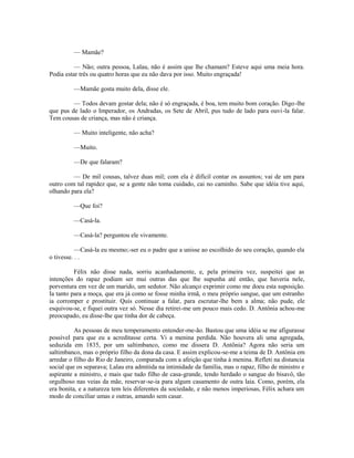 — Mamãe?
— Não; outra pessoa, Lalau, não é assim que lhe chamam? Esteve aqui uma meia hora.
Podia estar três ou quatro horas que eu não dava por isso. Muito engraçada!
—Mamãe gosta muito dela, disse ele.
— Todos devam gostar dela; não é só engraçada, é boa, tem muito bom coração. Digo -lhe
que pus de lado o Imperador, os Andradas, os Sete de Abril, pus tudo de lado para ouvi-la falar.
Tem cousas de criança, mas não é criança.
— Muito inteligente, não acha?
—Muito.
—De que falaram?
— De mil cousas, talvez duas mil; com ela é difícil contar os assuntos; vai de um para
outro com tal rapidez que, se a gente não toma cuidado, cai no caminho. Sabe que idéia tive aqui,
olhando para ela?
—Que foi?
—Casá-la.
—Casá-la? perguntou ele vivamente.
—Casá-la eu mesmo;-ser eu o padre que a unisse ao escolhido do seu coração, quando ela
o tivesse. . .
Félix não disse nada, sorriu acanhadamente, e, pela primeira vez, suspeitei que as
intenções do rapaz podiam ser mui outras das que lhe supunha até então, que haveria nele,
porventura em vez de um marido, um sedutor. Não alcanço exprimir como me doeu esta suposição.
Ia tanto para a moça, que era já como se fosse minha irmã, o meu próprio sangue, que um estranho
ia corromper e prostituir. Quis continuar a falar, para escrutar-lhe bem a alma; não pude, ele
esquivou-se, e fiquei outra vez só. Nesse dia retirei-me um pouco mais cedo. D. Antônia achou-me
preocupado, eu disse-lhe que tinha dor de cabeça.
As pessoas de meu temperamento entender-me-ão. Bastou que uma idéia se me afigurasse
possível para que eu a acreditasse certa. Vi a menina perdida. Não houvera ali uma agregada,
seduzida em 1835, por um saltimbanco, como me dissera D. Antônia? Agora não seria um
saltimbanco, mas o próprio filho da dona da casa. E assim explicou-se-me a teima de D. Antônia em
arredar o filho do Rio de Janeiro, comparada com a afeição que tinha à menina. Refleti na distancia
social que os separava; Lalau era admitida na intimidade da família, mas o rapaz, filho de ministro e
aspirante a ministro, e mais que tudo filho de casa-grande, tendo herdado o sangue do bisavô, tão
orgulhoso nas veias da mãe, reservar-se-ia para algum casamento de outra laia. Como, porém, ela
era bonita, e a natureza tem leis diferentes da sociedade, e não menos imperiosas, Félix achara um
modo de conciliar umas e outras, amando sem casar.

 