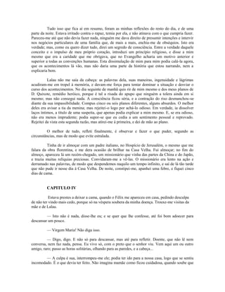 Tudo isso que fica aí em resumo, foram as minhas reflexões do resto do dia, e de uma
parte da noite. Estava irritado contra o rapaz, temia por ela, e não atinava com o que cumpria fazer.
Pareceu-me até que não devia fazer nada, ninguém me dava direito de presumir intenções e intervir
nos negócios particulares de uma família que, de mais a mais, enchia-me de obséquios. Isto era
verdade; mas, como eu quero dizer tudo, direi um segredo de consciência. Entre a verdade daquele
conceito e o impulso de meu próprio coração, introduzi um princípio religioso, e disse a mim
mesmo que era a caridade que me obrigava, que no Evangelho acharia um motivo anterior e
superior a todas as convenções humanas. Esta dissimulação de mim para mim podia calá-la agora,
que os acontecimentos lá vão, mas não daria uma parte da história que estou narrando, nem a
explicaria bem.
Lalau não me saía da cabeça: as palavras dela, suas maneiras, ingenuidade e lágrimas
acudiram-me em tropel à memória, e davam-me força para tentar dominar a situação e desviar o
curso dos acontecimentos. No dia seguinte de manhã quis rir de mim mesmo e dos meus planos de
D. Quixote, remédio heróico, porque é tal a risada do apupo que ninguém a tolera ainda em si
mesmo; mas não consegui nada. A consciência ficou séria, e a contração do riso desmanchou -se
diante da sua impassibilidade. Compus cinco ou seis planos diferentes, alguns absurdos. O melhor
deles era avisar a tia da menina; mas rejeitei-o logo por achá-lo odioso. Em verdade, ia dissolver
laços íntimos, a título de uma suspeita, que apenas podia explicar a mim mesmo. E, se era odioso,
não era menos imprudente; podia supor-se que eu cedia a um sentimento pessoal e reprovado.
Rejeitei da vista esta segunda razão, mas atirei-me à primeira, e dei de mão ao plano.
O melhor de tudo, refleti finalmente, é observar e fazer o que puder, segundo as
circunstâncias, mas de modo que evite estralada.
Tinha de ir almoçar com um padre italiano, no Hospício de Jerusalém, o mesmo que me
falara da obra florentina, e me dera ocasião de brilhar na Casa Velha. Fui almoçar; no fim do
almoço, apareceu lá um recém-chegado, um missionário que vinha das partes da China e do Japão,
e trazia muitas relíquias preciosas. Convidaram-me a vê-las. O missionário era lento na ação e
derramado nas palavras, de modo que despendemos naquilo um tempo infinito, e saí de lá tão tarde
que não pude ir nesse dia à Casa Velha. De noite, constipei-me, apanhei uma febre, e fiquei cinco
dias de cama.

CAPITULO IV
Estava prestes a deixar a cama, quando o Félix me apareceu em casa, pedindo desculpa
de não ter vindo mais cedo, porque só na véspera soubera da minha doença. Trouxe-me visitas da
mãe e de Lalau.
— Isto não é nada, disse-lhe eu; e se quer que lhe confesse, até foi bom adoecer para
descansar um pouco.
— Virgem Maria! Não diga isso.
— Digo, digo. E não só para descansar, mas até para refletir. Doente, que não lê nem
conversa, nem faz nada, pensa. Eu vivo só, com o preto que o senhor viu. Vem aqui um ou outro
amigo, raro; passo as horas solitárias, olhando para as paredes, e a cabeça...
— A culpa é sua, interrompeu-me ele; podia ter ido para a nossa casa, logo que se sentiu
incomodado. É o que devia ter feito. Não imagina mamãe como ficou cuidadosa, quando soube que

 