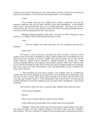 o senhor estava de cama. Queria que eu viesse ontem mesmo, de noite, visitá-lo: eu é que disse que
podia estar acomodado, e a visita seria antes uma importunação. E a sua amiguinha!
— Lalau?
— Ficou branca como uma cera, quando ouviu a notícia; e pediu-me muito que lhe
trouxesse lembranças dela, que lhe desse conselho de não fazer imprudências, de não apanhar
chuva, nem ar, nem nada, para não recair, que as recaídas são piores... Veja lá; se, em vez de se
meter na cama, aqui em casa, tivesse ido para a nossa Casa Velha, lá teria duas enfermeiras de truz,
e um leitor, como eu, nada para lhe ler tudo o que quisesse.
—Obrigado, obrigado; agradeço a todos, tanto a elas como ao senhor. Ficará para a outra
moléstia. E, na verdade, é possível que então não pensasse em nada. . .
— Justo.
— . . . Nem em ninguém. Ah! então Lalau disse isso? Foi exatamente nela que estive
pensando.
—Como assim?
Ouvi passos e vozes na sala; era o meu preto que trazia um padre a visitar -me. Noutra
ocasião, é possível que Félix se despedisse e cedesse o lugar ao padre; mas a curiosidade valeu aqui
ainda mais do que a afeição, e ele ficou. O padre esteve poucos minutos, dez ou vinte, neo me
lembra, dando-me algumas notícias eclesiásticas, contando anedotas de sacristia, que o Félix
escutou com grande interesse, talvez aparente, para justificar a demora. Afinal, saiu, e ficamos outra
vez sós. Não lhe falei logo de Lalau; foi ele mesmo que, depois de alguns farrapos de conversação,
ditos soltos, reparos sem valor, me perguntou o que é que pensara dela. Eu, que os espreitava de
longe, acudi à pergunta.
— Estive pensando que essa moça é superior à sua condição, disse eu. A Senhora D.
Antônia falou-me de outra agregada que, há quatro anos, foi ali seduzida por um saltimbanco. Não
creio que esta faça a mesma cousa, porque, apesar da idade e do ar pueril, acho -lhe muito juízo;
creio antes que escolherá marido, e viverá honestamente. Mas é aqui 0 ponto. O marido que ela
escolher pode bem ser da mesma condição que ela, mas muito inferior moralmente, e será um mau
casamento.
Félix dividia os olhos entre mim e a ponta do sapato. Quando acabei, achou-me razão.
— Não lhe parece? perguntei.
—Decerto.
— Bem sei que é esquisito meter-me assim em cousas alheias...
— Nada é alheio para um bom padre como o senhor, disse ele com gravidade.
— Obrigado. Confesso-lhe, porém, que essa moça excitou a minha piedade. Já lhe disse:
tem cousas de criança, mas não é criança. Entregá-la a um homem vulgar, que não a entenda, é
fazê-la padecer. Não sei se a Senhora D. Antônia fez bem em apurar tanto a educação que lhe deu, e

 