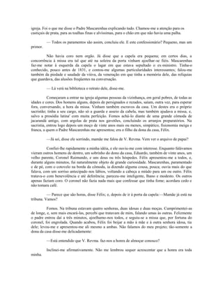 igreja. Foi o que me disse o Padre Mascarenhas explicando tudo. Chamou-me a atenção para os
castiçais de prata, para as toalhas finas e alvíssimas, para o chão em que não havia uma palha.
— Todos os paramentos são assim, concluiu ele. E este confessionário? Pequeno, mas um
primor.
Não havia coro nem orgão. Já disse que a capela era pequena; em certos dias, a
concorrência à missa era tal que até na soleira da porta vinham ajoelhar-se fiéis. Mascarenhas
faz-me notar à esquerda da capela o lagar em que estava sepultado o ex-ministro. Tinha-o
conhecido, pouco antes de 1831, e contou-me algumas particularidades interessantes; falou-me
também da piedade e saudade da viúva, da veneração em que tinha a memória dele, das relíquias
que guardava, das alusões freqüentes na conversação.
— Lá verá na biblioteca o retrato dele, disse-me.
Começaram a entrar na igreja algumas pessoas da vizinhança, em geral pobres, de todas as
idades e cores. Dos homens alguns, depois de persignados e rezados, saíam, outra vez, para esperar
fora, conversando, a hora da missa. Vinham também escravos da casa. Um destes era o próprio
sacristão; tinha a seu cargo, não só a guarda e asseio da cabela, mas também ajudava a missa, e,
salvo a prosódia latina' com muita perfeição. Fomos achá-lo diante de uma grande cômoda de
jacarandá antigo, com argolas de prata nos gavetões, concluindo os arranjos preparatórios. Na
sacristia, entrou logo depois um moço de vinte anos mais ou menos, simpático, fisionomia meiga e
franca, a quem o Padre Mascarenhas me apresentou; era o filho da dona da casa, Félix.
—Já sei, disse ele sorrindo, mamãe me falou de V. Revma. Vem ver o arquivo de papai?
Confiei-lhe rapidamente a minha idéia, e ele ouviu-me com interesse. Enquanto falávamos
vieram outros homens de dentro, um sobrinho do dono da casa, Eduardo, também de vinte anos, um
velho parente, Coronel Raimundo, e uns dous ou três hóspedes. Félix apresentou-me a todos, e,
durante alguns minutos, fui naturalmente objeto de grande curiosidade. Mascarenhas, paramentado
e de pé, com o cotovelo na borda da cômoda, ia dizendo alguma cousa, pouca; ouvia mais do que
falava, com um sorriso antecipado nos lábios, voltando a cabeça a miúdo para um ou outro. Félix
tratava-o com benevolência e até deferência; pareceu-me inteligente, lhano e modesto. Os outros
apenas faziam coro. O coronel não fazia nada mais que confessar que tinha fome; acordara cedo e
não tomara café.
— Parece que são horas, disse Félix; e, depois de ir à porta da capela:—Mamãe já está na
tribuna. Vamos?
Fomos. Na tribuna estavam quatro senhoras, duas idosas e duas moças. Cumprimentei-as
de longe, e, sem mais encará-las, percebi que tratavam de mim, falando umas às outras. Felizmente
o padre entrou daí a três minutos, ajoelhamo-nos todos, e seguiu-se a missa que, por fortuna do
coronel, foi engrolada. Quando acabou, Félix foi beijar a mão à mãe e à outra senhora idosa, tia
dele; levou-me e apresentou-me ali mesmo a ambas. Não falamos do meu projeto; tão-somente a
dona da casa disse-me delicadamente:
—Está entendido que V. Revma. faz-nos a honra de almoçar conosco?
Inclinei-me afirmativamente. Não me lembrou sequer acrescentar que a honra era toda
minha.

 