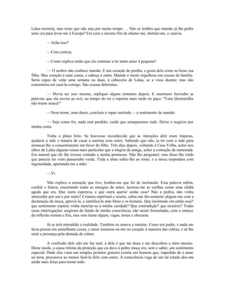 Lalau resistirá, mas temo que não seja por muito tempo. . . Não se lembra que mamãe já lhe pediu
uma vez para levar-me à Europa? Era com o mesmo fim de afastar-me, distrair-me, e casá-la.
—Acha isso?
—Com certeza.
—Como explica então que ela continue a ter tanto amor à pequena?
— O senhor não conhece mamãe. E um coração de pomba, e gosta dela como se fosse sua
filha. Mas coração é uma cousa, e cabeça é outra. Mamãe é muito orgulhosa em cousas de família.
Seria capaz de velar uma semana ou duas, à cabeceira de Lalau, se a visse doente; mas não
consentiria em casá-la comigo. São cousas diferentes.
— Devia ser isso mesmo, repliquei alguns instantes depois. E murmurei baixinho as
palavras que ela ouvira ao avô, no tempo do rei e repetira mais tarde no paço: "Uma Quintanilha
não trame nunca!"
—Nem treme, nem desce, concluiu o rapaz sorrindo. ~ o sentimento de mamãe.
— Seja como for, nada está perdido; cuido que arranjaremos tudo. Deixe o negócio por
minha conta.
Tinha o plano feito. Se houvesse reconhecido que as intenções dele eram impuras,
ajudaria a mãe e trataria de casar a menina com outro. Sabendo que não, ia ter com a mãe para
arrancar-lhe o consentimento em favor do filho. Três dias depois, voltando à Casa Velha, achei nos
olhos de Lalau alguma cousa mais particular que a alegria da amiga, achei a comoção da namorada.
Era natural que ele lhe tivesse contado a minha promessa. Não lho perguntei; mas disse-lhe rindo
que parecia ter visto passarinho verde. Toda a alma subiu-lhe ao rosto, e a moca respondeu com
ingenuidade, apertando-me a mão:
—Vi.
Não explico a sensação que tive; lembra-me que foi de incômodo. Essa palavra súbita,
cordial e franca, encerrando todas as energias do amor, lacerou-me as orelhas como uma sílaba
aguda que era. Que outra esperava, e que outra queria' senão essa? Não a pedira, não vinha
interceder por um e por outro? Criatura espiritual e neutra, cabia-me tão-somente alegrar-me com a
declaração da moça, aprová-la, e santificá-la ante Deus e os homens. Que incômodo era então esse?
que sentimento espúrio vinha mesclar-se à minha caridade? Que contradição? que mistério? Todas
essas interrogações surgiram do fundo de minha consciência, não assim formuladas, com a sintaxe
da reflexão remota e fria, mas sem liame algum, vagas, tortas e obscuras.
Já se terá entendido a realidade. Também eu amava a menina. Como era padre, e nada me
fazia pensar em semelhante cousa, o amor insinuou-se-me no coração à maneira das cobras, e só lhe
senti a presença pela dentada de ciúme.
A confissão dele não me faz mal; a dela é que me doeu e me descobriu a mim mesmo.
Deste modo, a causa íntima da proteção que eu dava à pobre moça era, sem o saber, um sentimento
especial. Onde eles viam um simples protetor gratuito existia um homem que, impedido de a amar
na terra, procurava ao menos fazê-la feliz com outro. A consciência vaga de um tal estado deu-me
ainda mais força para tentar tudo.

 