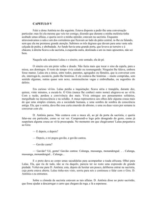 CAPITULO V
Falei a dona Antônia no dia seguinte. Estava disposto a pedir-lhe uma conversação
particular; mas foi ela mesma que veio ter comigo, dizendo que durante a minha moléstia tinha
acabado umas alfaias, e queria ouvir a minha opinião; estavam na sacristia. Enquanto
atravessávamos a sala e um dos corredores que ficavam ao lado do pátio central, ia-lhe eu falando,
sem que ela me prestasse grande atenção. Subimos os três degraus que davam para uma vasta sala
calçada de pedra, e abobadada. Ao fundo havia uma grande porta, que levava ao terreiro e à
chácara; à direita ficava a da sacristia, à esquerda outra, destinada a um ou mais aposentos, não sei
bem.
Naquela sala achamos Lalau e o sineiro, este sentado, ela de pé.
O sineiro era um preto velho e doudo. Não fazia mais que tocar o sino da capela, para a
missa, aos domingos. O resto do tempo vivia calado ou resmungando. Ninguém lhe falava, embora
fosse manso. Lalau era a única, entre todos, parentes, agregados ou fâmulos, que ia conversar com
ele, interrogá-lo, escutá-lo, pedir-lhe histórias. E ele contava-lhe histórias —muito compridas, sem
sentido algumas, outras quase sem nexo, raminiscências vagas e embrulhadas, ou sugestões do
delírio.
Era curioso vê-los. Lalau perdia a inquietação; ficava séria e tranqüila, durante dez,
quinze, vinte minutos, a escutá-lo. O Gira (nunca lhe conheci outro nome) alegrava-se ao vê-la.
Com a razão, perdera a convivência dos mais. Vivia entregue aos pensamentos solitários,
mergulhado na inconsciência e na solidão. A moça representava aos olhos dele alguma cousa mais
do que uma simples criatura, era a sociedade humana, e uma sombra de sombra da consciência
antiga. Ela, que o sentia, dava-lhe essa curta emersão do abismo, e uma ou duas vezes por semana ia
conversar com ele.
D. Antônia parou. Não contava com a moca ali, ao pé da porta da sacristia, e queria
falar-me em particular, como se vai ver. Compreendi-o logo pelo desagrado do gesto, como já
suspeitara alguma cousa ao vê-la preocupada. No momento em que chegávamos' Lalau perguntava
ao Gira:
— E depois, e depois?
— Depois, o rei pegou gavião, e gavião cantou.
— Gavião canta?
— Gavião? Uê, gente! Gavião cantou: Calunga, mussanga, monandenguê. . . Calunga,
mussanga, monandenguê... Calunga...
E o preto dava ao corpo umas sacudidelas para acompanhar a toada africana. Olhei para
Lalau. Ela, que ria de tudo, não se ria daquilo, parecia ter no rosto uma expressão de grande
piedade. Voltei-me para D. Antônia; esta, depois de hesitar um pouco, deliberou entrar na sacristia,
cuja porta estava aberta. Lalau tinha-nos visto, sorriu para nós e continuou o falar com o Gira. D.
Antônia e eu entramos.
Sobre a cômoda da sacristia estavam as tais alfaias. D. Antônia disse ao preto sacristão,
que fosse ajudar a descarregar o carro que chegara da roga, e lá a esperasse.

 