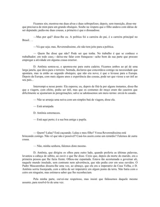 Ficamos sós; mostrou-me duas alvas e duas sobrepelizes; depois, sem transição, disse-me
que precisava de mim para um grande obséquio. Soube na véspera que o filho andava com idéias de
ser deputado; pedia-me duas cousas, a primeira é que o dissuadisse.
—Mas por quê? disse-lhe eu. A política foi a carreira do pai, é a carreira principal no
Brasil. . .
—Vá que seja; mas, Reverendíssimo, ele não tem jeito para a política.
— Quem lhe disse que não? Pode ser que tenha. No trabalho é que se conhece o
trabalhador; em todo caso,—deixe-me falar com franqueza—acho bom da sua parte que procure
empregar a atividade em alguma cousa exterior.
D. Antônia sentou-se, e apontou-me para outra cadeira. Ficamos ambos ao pé de uma
larga janela, que dava para o terreiro. Sentada, declarou que concordava comigo na necessidade que
apontara, mas ia então ao segundo obséquio, que não era novo; é que o levasse para a Europa.
Depois da Europa, com mais alguns anos e experiência das cousas, pode ser que viesse a ser útil ao
seu país...
Interrompi-a nesse ponto. Ela esperou; eu, depois de fitá-la por alguns instantes, disse-lhe
que a viagem, com efeito, podia ser útil, mas que os costumes do moço eram tão caseiros que
dificilmente se ajustariam às peregrinações; salvo se adotássemos um meio-termo: enviá-lo casado.
— Não se arranja uma noiva com um simples baú de viagem, disse ela.
— Está arranjada.
D. Antônia estremeceu.
— Está aqui perto; é a sua boa amiga e pupila.

— Quem? Lalau? Está caçoando. Lalau e meu filho? Vossa Reverendíssima está
brincando comigo. Não vê que não é possível? Casá-los assim como um remédio? Falemos de outra
cousa.
— Não, minha senhora, falemos disto mesmo.
D. Antônia, que dirigira os olhos para outro lado, quando preferiu as últimas palavras,
levantou a cabeça de súbito, ao ouvir o que lhe disse. Creio que, depois da morte do marido, era a
primeira pessoa que lhe fazia frente. Olhou-me espantada. Estava tão acostumada a governar ali,
naquele mundo insulado, sem contraste nem advertência, que não podia crer em seus ouvidos. O
Padre Mascarenhas dissera-lhe uma vez, ao almoço, que ela era a imperatriz da Casa Velha, e D.
Antônia sorriu lisonjeada, com a idéia de ser imperatriz em algum ponto da terra. Não batia com o
cetro em ninguém, mas estimava saber que lho reconheciam.
Pela minha parte, curvei-me respeitoso, mas insisti que falássemos daquele mesmo
assunto, para resolvê-lo de uma vez.

 