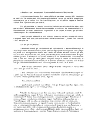 —Resolver o quê? perguntou ela alçando desdenhosamente o lábio superior.
—Não percamos tempo em dizer cousas sabidas de nós ambos, continuei. Eles gostam um
do outro. Esta é a verdade pura. Resta saber se poderão casar, e é aqui que não acho nem presumo
nenhuma razão que se oponha. Não falo de seu filho, que é um moço digno a todos os respeitos.
Falemos dela. Diga-me o que é que lhe acha?
Não quis responder; eu continuei o que dizia, lembrei a educação que ela lhe dera, o amor
que lhe tinha, e principalmente falei das virtudes da moça, da delicadeza dos seus sentimentos, e da
distinção natural, que supria o nascimento. Perguntei-lhe se, em verdade, acreditava que o Vitorino,
filho do segeiro... D. Antônia estremeceu.
—Vejo que está informado de tudo, disse ela depois de um breve instante de silêncio.
Conspiram contra mim. Bem; que quer de mim Vossa Reverendíssima? Que meu filho case com
Lalau? Não pode ser.
— E por que não pode ser?
—Realmente, não sei que idéias entraram por aqui depois de 31. São ainda lembranças do
Padre Feijó. Parece mesmo achaque de padres. Quer ouvir por que razão não podem casar? porque
não podem. Não lhe nego nada a respeito dela; é muito boa menina, dei-lhe a educação que pude,
não sei se mais do que convinha, mas, enfim, está criada e pronta para fazer a felicidade de algum
homem. Que mais há de ser? Nós não vivamos no mundo da lua, Reverendíssimo. Meu filho é meu
filho, e, além desta razão, que é forte, precisa de alguma aliança de família. Isto não é novela de
príncipes que acabam casando com roceiras, ou de princesas encantadas. Faça-me o favor de dizer
com que cara daria eu semelhante notícia aos nossos parentes de Minas e de S. Paulo?
—Pode ser que a senhora tenha razão; é achaque de padre, é achaque até de Nosso Senhor
Jesus Cristo, que nasceu nas palhas.. .
—Sim, senhor; mas nesse caso que mal há em casar com o Vitorino? Filho de segeiro não
é gente? Diga-me! Para que ela case com meu filho, Nosso Senhor nasceu nas palhas; mas para que
case com o Vitorino, já não é a mesma cousa... Diga-me!
—Mas, Senhora D: Antônia. . .
—Qual! disse ela levantando-se, e indo até à porta que dava para a capela, e depois à outra
de entrada da sacristia; espiou se nos ouviram, e voltou.
Voltando, deu alguns passos sem dizer nada, indo e vindo, desde a porta até à parede do
fundo, onde pendia uma imagem de Nossa Senhora, com uma coroa de ouro na cabeça, e estrelas de
ouro no manto. D. Antônia fitou durante alguns momentos a imagem como para defender-se a si
mesma. A Virgem coroada, rainha e triunfante, era para ela a legítima deidade católica, não a
Virgem foragida e caída nas palhas de um estábulo. Estava como até então não a tinha visto.
Geralmente, era plácida, e alguma vez impassível; agora, porem, mostrava-se ríspida e inquieta,
como se a natureza rompesse as malhas do costume. A pupila abrasava-se de uma flama nova; os
movimentos eram súbitos e não sei se desconcertados entre si. Eu, da minha cadeira, ia-a
acompanhando com os olhos, a princípio arrependido de ter falado, mas vencendo logo depois esse
sentimento de desanimo, e disposto a ir ao fim. Ao cabo de poucos minutos, D. Antônia parou

 