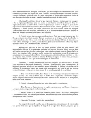 moça repreendendo a dous moleques, crias da casa, que puxavam pela casaca ao sineiro, uma velha
casaca que o Félix lhe dera alguns dias antes. O sineiro, resmungando sempre, atravessou o terreiro,
tomou à direita para o lado da frente da capela, e desapareceu: Lalau pegou na gola da camisa de
uma das crias e na orelha da outra, e impediu que elas fossem atrás do pobre-diabo.
Olhei para D. Antônia, a fim de ver que impressão lhe dera o ato da moça. Mal começava
a fitá-la, reparei que franzia a testa, não sei até se empalidecia; tornando a olhar para fora, tive
explicação do abalo. Vi o filho de D. Antônia ao pé da moça; acabava de chegar ao grupo. Lalau
explicava-lhe naturalmente a ocorrência; Félix escutava calado, sorrindo, gostando de vê-la assim
compassiva, e afinal, quando ela acabou, inclinou-se para dizer alguma cousa aos moleques.
Vimo-o depois pegar em um destes, e aproximá-lo de si, enquanto a moça ficou com o segundo; e,
posto esse pretexto entre eles, começaram a falar baixinho.
D. Antônia recuou depressa, para que não a vissem. Creio que era a primeira vez que eles
lhe apresentavam semelhante quadro. Recuou levantando-se, e foi para o lado da cômoda; eu
continuei a observá-los. Não se podia ouvir-lhes nada, mas era claro que falavam de si mesmos. As
vezes a boca interrompia os salmos, que ia dizendo, para deixar a antífona aos olhos; logo depois
recitava o cântico. Era a eterna aleluia dos namorados.
Violentei-me, não tirei a vista do grupo; precisava matar em mim mesmo, pela
contemplação objetiva da desesperança, qualquer má sugestão da carne. Olhei para os dous,
adivinhei o que estariam dizendo, e, pior ainda, o que estariam calando, e que se lhes podia ler no
rosto e nas maneiras. Lalau era agora mulher apenas, sem nenhuma das cousas de criança que a
caracterizavam na vida de todas as horas. Com as mãos no ombro do moleque, ora fitava os olhos
na carapinha deste, ouvindo somente as palavras de Félix; ora erguia-os para o moço, a fim de o
mirar calada ou falando. Ele é que olhava sempre para ela atento e fixo.
Entretanto, D. Antônia aproximara-se outra vez da janela, por trás de mim, e de mais
longe, confiada na obscuridade da sacristia. Voltei-me e disse-lhe que a nossa espionagem era de
direito divino, que o próprio céu nos aparelhara aquela indiscrição. D. Antônia, em geral avessa às
subtilezas do pensamento, menos que nunca podia agora penetrá-las; pode ser até que nem me
ouvisse. Continuou a olhar para os dous, ansiosa de os perceber, aterrada de os adivinhar.
— Uma cousa há de conceder, disse-lhe eu, há de conceder que eles parecem ter nascido
um para o outro. Olhe como se falam. Veja os modos dela, a dignidade, e ao mesmo tempo a
doçura; ele parece até que quer fazer esquecer que é o herdeiro da casa. Não sei até se lhe diga uma
cousa; digo se me consentir. . .
D. Antônia voltou os olhos a mim com um ar interrogativo e complacente.
— Digo-lhe que, se alguém trocasse os papéis, e a desse como sua filha, e a ele como o
advogado da casa, ninguém poria nenhuma objeção.
D. Antônia afastou-se da janela, sem dizer nada; depois tornou a ela, curiosa, interrogando
a fisionomia dos dous. No fim de alguns minutos, não tendo esquecido as minhas últimas palavras,
redargüiu com ironia e tristeza:
— Advogado? Creio que é muito; diga logo cocheiro.
Fiz um gesto de pesar. E pedi-lhe que me desculpasse o estilo pinturesco da conversação;
não queria dizer senão que a dignidade da moça fá-la-ia supor dona da casa, ao passo que as

 