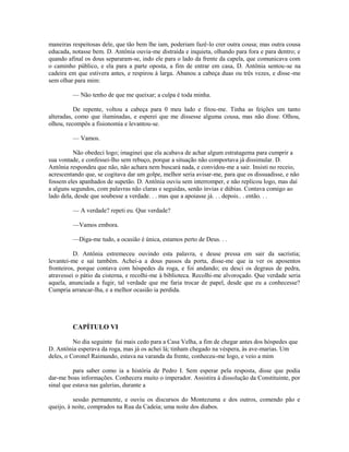 maneiras respeitosas dele, que tão bem lhe iam, poderiam fazê-lo crer outra cousa; mas outra cousa
educada, notasse bem. D. Antônia ouvia-me distraída e inquieta, olhando para fora e para dentro; e
quando afinal os dous separaram-se, indo ele para o lado da frente da capela, que comunicava com
o caminho público, e ela para a parte oposta, a fim de entrar em casa, D. Antônia sentou-se na
cadeira em que estivera antes, e respirou à larga. Abanou a cabeça duas ou três vezes, e disse -me
sem olhar para mim:
— Não tenho de que me queixar; a culpa é toda minha.
De repente, voltou a cabeça para 0 meu lado e fitou-me. Tinha as feições um tanto
alteradas, como que iluminadas, e esperei que me dissesse alguma cousa, mas não disse. Olhou,
olhou, recompôs a fisionomia e levantou-se.
— Vamos.
Não obedeci logo; imaginei que ela acabava de achar algum estratagema para cumprir a
sua vontade, e confessei-lho sem rebuço, porque a situação não comportava já dissimular. D.
Antônia respondeu que não, não achara nem buscará nada, e convidou-me a sair. Insisti no receio,
acrescentando que, se cogitava dar um golpe, melhor seria avisar-me, para que os dissuadisse, e não
fossem eles apanhados de supetão. D. Antônia ouviu sem interromper, e não replicou logo, mas daí
a alguns segundos, com palavras não claras e seguidas, senão ínvias e dúbias. Contava comigo ao
lado dela, desde que soubesse a verdade. . . mas que a apoiasse já. . . depois.. . então. . .
— A verdade? repeti eu. Que verdade?
—Vamos embora.
—Diga-me tudo, a ocasião é única, estamos perto de Deus. . .
D. Antônia estremeceu ouvindo esta palavra, e deuse pressa em sair da sacristia;
levantei-me e saí também. Achei-a a dous passos da porta, disse-me que ia ver os aposentos
fronteiros, porque contava com hóspedes da roga, e foi andando; eu desci os degraus de pedra,
atravessei o pátio da cisterna, e recolhi-me à biblioteca. Recolhi-me alvoroçado. Que verdade seria
aquela, anunciada a fugir, tal verdade que me faria trocar de papel, desde que eu a conhecesse?
Cumpria arrancar-lha, e a melhor ocasião ia perdida.

CAPÍTULO VI
No dia seguinte fui mais cedo para a Casa Velha, a fim de chegar antes dos hóspedes que
D. Antônia esperava da roga, mas já os achei lá; tinham chegado na véspera, às ave-marias. Um
deles, o Coronel Raimundo, estava na varanda da frente, conheceu-me logo, e veio a mim
para saber como ia a história de Pedro I. Sem esperar pela resposta, disse que podia
dar-me boas informações. Conhecera muito o imperador. Assistira à dissolução da Constituinte, por
sinal que estava nas galerias, durante a
sessão permanente, e ouviu os discursos do Montezuma e dos outros, comendo pão e
queijo, à noite, comprados na Rua da Cadeia; uma noite dos diabos.

 