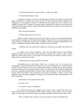 — Vossa Reverendíssima vai escrever tudo? —Tudo o que souber.
— Pois eu lhe darei alguma cousa.
Começamos a passear ao longo da varanda grande. Egoísmo de letrado! A esperança de
alguns documentos e anedotas para o meu livro pôs de lado a principal questão daqueles dias;
entreguei-me à conversação do coronel. Já sabemos que era parente da casa; era irmão de um
cunhado do marido de D. Antônia, e fora muito amigo e familiar dele. Falamos cerca de meia hora;
contou-me muita cousa do tempo, algumas delas arrancadas por mim, porque ele nem sempre via a
utilidade de um episódio.
—Oh! isso não tem interesse!
—Mas diga, diga, pode ser, insistia eu.
Então ele contava o que era, uma visita, uma conversa, um dito, que eu recolhia de cabeça,
para transpô-lo ao papel, como fiz algumas horas depois. Raimundo foi-se sentindo lisonjeado com
a idéia de que eu ia imprimir o que me estava contando, e desceu a minúcias insignificantes, casos
velhos, e finalmente às anedotas dele mesmo, e às partes da sua vida militar.
— Nhãtônia, disse ele vendo entrar a parenta na varanda, este seu padre sabe onde tem a
cabeça.
D. Antônia fez um gesto afirmativo e seco, mas logo depois, para me não molestar,
redargüiu sorrindo que sim, que tanto sabia onde tinha a cabeça como o coração. Lalau e as duas
filhas do coronel vieram de fora, veio de dentro uma senhora idosa, arrastando um pouco os pés, e
dando o braço a uma moça alta e fina.
— Ande para aqui, baronesa, disse-lhe D. Antônia.
Apresentaram-me às suas damas. Soube que a baronesa era avó da moça que a
acompanhava. Eram esperadas do Pati do Alferes dez ou doze dias depois; mas vieram antes para
assistir à festa da Glória. Foi o que me constou ali mesmo pela conversação dos primeiros minutos.
A baronesa sentara-se de costas para uma das colunas, na cadeira rasa que lhe deram, ajudada pela
neta, que a acomodou minuciosamente. Observei-a por alguns instantes. Os dous cachos brancos e
grossos, pelas faces abaixo, eram da mesma cor da touca de cambraia e rendas, os olhos eram
castanhos e não inteiramente apagados; lá tinham seus momentos de fulgor, principalmente se ela
falava em política.
— Sinhazinha, o livro? perguntou ela à neta.
—Está aqui, vovó.
—E o mesmo da outra vez, Nhãtania?
Era a mesma novela que lera quando ali esteve um ano antes, e queria reler agora: era o
Saint Clair das lhas ou os Desterrados na Ilha da Barra. Meteu a mão no bolso e tirou os óculos,
depois a caixa de rapé, e pôs tudo no regaço. Raimundo, passeando a mão pela barba, disse rindo:
—Bem, as senhoras vão conversar e nós vamos a um solo. Valeu, Reverendíssimo?

 