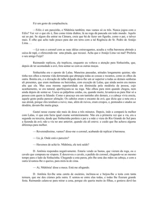 Fiz um gesto de complacência.
—Félix é um parceirão, e Nhãtônia também; mas vamos só os três. Nunca jogou com o
Félix? Vai ver o que ele é, fino como trinta diabos; lá na roga dá pancada em todo mundo. Aquilo
sai ao pai. Se algum dia entrar na Câmara, creia que há de fazer um figurão, como o pai, e talvez
mais. E olhe que acho tudo pouco para dar em terra com a tal Regência do Sr. Pedro de Araújo
Lima. . .
—Lá vem o coronel com as suas idéias extravagantes, acudiu a velha baronesa abrindo a
caixa de rapé, e oferecendo-me uma pitada, que recusei. Acha que o Araújo Lima vai mal? Preferia
o seu amigo Feijó?
Raimundo replicou, ela treplicou, enquanto eu voltava a atenção para Sinhazinha, que,
depois de ter acomodado a avó, fora sentar-se com as outras moças.
Sinhazinha era o oposto de Lalau. Maneiras pausadas, atitudes longamente quietas; não
tinha nos olhos a mesma vida derramada que abrangia todas as cousas e recantos, como os olhos da
outra. Bonita era, e a elevação do talhe delgado dava-lhe um ar superior a todas as demais senhoras
ali presentes, que eram medianas ou baixinhas, com exceção de Lalau, que ainda assim era menos
alta que ela. Mas essa mesma superioridade era diminuída pela modéstia da pessoa, cujo
acanhamento, se era natural, aperfeiçoara-se na roga. Não olhou para mim quando chegou, nem
ainda depois de sentar-se. Usava as pálpebras caídas, ou, quando muito, levantava-as para fitar só a
pessoa com quem ia falando. Como o pescoço era um tantinho alto demais, e a cabeça vivia erecta,
aquele gesto podia parecer afetação. Os cabelos eram o encanto da avó, que dizia que a neta era a
sua alemã, porque eles tendiam a ruivo; mas, além de ruivos, eram crespos, e, penteados e atados ao
desdém, davam-lhe muita graça.
Gastei nesse exame não mais de dous a três minutos. Depois, indo a compará-la melhor
com Lalau, vi que esta fazia igual exame sorrateiramente. Não era a primeira vez que a via, era a
segunda ou terceira, desde que Sinhazinha perdera o pai e a mãe e viera do Rio Grande do Sul para
a fazenda da avó; não a viu no ano anterior, quando ela ali esteve. e cuido que lhe achava alguma
diferença para melhor.
— Reverendíssimo, vamos? disse-me o coronel, acabando de replicar à baronesa.
— Lá, já. Onde está o parceiro?
— Havemos de achá-lo. Nhãtônia, ele terá saído?
D. Antônia respondeu negativamente. Estaria vendo as bastas, que vieram da roga, ou o
cavalo que comprara na véspera. E descreveu o cavalo, a pedido do coronel, chegando-se ao mesmo
tempo para o lado da Sinhazinha. Chegando a esta parou, pôs-lhe uma das mãos na cabeça, e com a
outra levantou-lhe o queixo, para mirá-la de cima.
— Ai, Nhãtônia! disse a moca. Está me afogando.
D. Antônia fez-lhe uma careta de escárnio, inclinou-se e beijou-lhe a testa com tanta
ternura, que me deu ciúmes pela outra. E sentou-se entre elas todas, e todas lhe fizeram grande
festa. Raimundo calara-se para mirar a cena, porque ele queria muito às filhas, e gostava devê-las

 