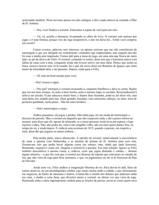 acariciadas também. Nisto ouvimos passos na sala contígua, e daí a nada entrava na varanda o filho
de D. Antônia.
— Ora, viva! bradou o coronel. Estávamos à espera de você para um solo.
— Vá, vá, acudiu a baronesa, levantando os olhos do livro. O coronel está ansioso por
jogar, e é uma fortuna, porque veio da roga insuportável, e não me deixa ler... Então você comprou
um cavalo?
Curtos eventos, palavras sem interesse, ou apenas curiosas que me não consolavam da
interrupção a que era obrigado no cometimento voluntário que empreendera; mas naquele dia não
foi essa a minha pior impressão. Fomos dali para a mesa do jogo, em uma sala que ficava do outro
lado, ao pé da alcova do Félix. O coronel, contando os tentos, disse-nos que a baronesa estava com
idéias de casar com a neta, conquanto ainda não tivesse noivo; era uma idéia. Parece que sentia-se
fraca, receava morrer sem vê-la casada; foi o que ele ouviu dizer aos Rosários de Iguaçu, que eram
muito da intimidade dela, e até parentes. Depois, rindo para o Félix.
— Ali está um bom arranjo para você.
—Ora! rosnou o rapaz.
— Ora quê? retorquiu o coronel encarando-o, enquanto baralhava e dava as cartas. Repito
que era um bom arranjo; eu acho-a bem bonita, acho-a mesmo (tape os ouvidos, Reverendíssimo!)
acho-a um peixão. O pai educou-a muito bem; e depois duas fazendas, pode-se até dizer três, mas
uma delas tem andado para trás. Duas grandes fazendas, com setecentas cabeças, ou mais; terra de
primeira qualidade; muita prata... Não há outro herdeiro . . .
— Solo! interrompeu o moço.
Ambos passamos; ele jogou e perdeu. Não tinha jogo, foi um modo de interromper o
discurso do parente. Mas o coronel era daqueles que não esquecem nada, e daí a pouco tornou ao
assunto, para dizer que ele, apesar de achacado, se a moça quisesse, tomá-la-ia por esposa; e logo
rejeitou a idéia. Não, não podia ser, estava um cangalho velho, não era mais quem dantes fora, no
tempo do rei, e ainda depois. E vinha já uma aventura de 1815, quando o parente, em respeito a
mim, disse-lhe que jogasse ou íamos embora.. .
Pela minha parte, estava aborrecido. A opinião do coronel, relativamente à conveniência
de casar o parente com Sinhazinha, e as mostras de ternura de D. Antônia para com esta,
fizeram-me crer que podia haver alguma cousa em esboço; mas, ainda que nada houvesse,
Raimundo, expansivo como era, chegaria a insinuá-lo à parente. Era uma solução. Ignoro se Félix
também desconfiava a mesma cousa; é, todavia, certo que jogou distraído e calado,— durante
alguns minutos,—o que faz com que o coronel nos dissesse de repente que estávamos no mundo da
lua, que não viera da roga para ficar casmurro, e que, ou jogássemos ou ele ia às francesas da Rua
do Ouvidor.
Ainda uma vez, Félix atalhou a imaginação libertina do tio. Para desviá-lo dali, falou de
outros atrativos, de um prestidigitador célebre cujo nome enchia então a cidade, e que inteiramente
me esqueceu, de bailes de máscaras e teatros. Contou-lhe o enredo dos dramas que andavam então
em cena, e aludiu a certa farsa, que divertira muito o coronel, na última vez que viera da roga.
Raimundo tinha a alma ingenuamente crédula para as ficções da poesia; ouvia-as como quem ouve

 