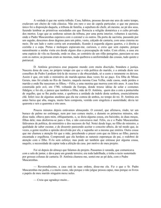 A verdade é que me sentia tolhido. Casa, hábitos, pessoas davam-me ares de outro tempo,
exalavam um cheiro de vida clássica. Não era raro o uso de capela particular; o que me pareceu
único foi a disposição daquela, a tribuna de família, a sepultura do chefe, ali mesmo, ao pé dos seus,
fazendo lembrar as primitivas sociedades em que florescia a religião doméstica e o culto privado
dos mortos. Logo que as senhoras saíram da tribuna, por uma porta interior, voltamos à sacristia,
onde o Padre Mascarenhas esperava com o coronel e os outros. Da porta da sacristia, passando por
um saguão, descemos dous degraus para um pátio, vasto, calçado de cantaria, com uma cisterna no
meio. De um lado e outro corria um avarandado, ficando à esquerda alguns quartos, e à direita a
cozinha e a copa. Pretas e moleques espiavam-me, curiosos, e creio que sem espanto, porque
naturalmente a minha visita era desde alguns dias a preocupação de todos. Com efeito, a casa era
uma espécie de vila ou fazenda, onde os dias, ao contrário de um rifão peregrino, pareciam-se uns
com os outros; as pessoas eram as mesmas, nada quebrava a uniformidade das cousas, tudo quieto e
patriarcal.
D. Antônia governava esse pequeno mundo com muita discrição, brandura e justiça.
Nascera dona de casa; no próprio tempo em que a vida política do marido, e a entrada deste nos
conselhos de Pedro I podiam tirá-la do recesso e da obscuridade, só a custo e raramente os deixou.
Assim é que, em todo o ministério do marido.apenas duas vezes foi ao paço. Era filha de Minas
Gerais, mas foi criada no Rio de Janeiro, naquela mesma Casa Velha, onde casou, onde perdeu o
marido e onde lhe nasceram os filhos,—Félix, e uma menina que morreu com três anos. A casa fora
construída pelo avô, em 1780, voltando da Europa, donde trouxe idéias de solar e costumes
fidalgos; e foi ele, e parece que também a filha, mãe de D. Antônia, quem deu a esta a pontazinha
de orgulho, que se lhe podia notar, e quebrava a unidade da índole desta senhora, essencialmente
chã. Inferi isso de algumas anedotas que ela me contou de ambos, no tempo do rei. D. Antônia era
antes baixa que alta, magra, muito bem composta, vestida com singeleza e austeridade; devia ter
quarenta e seis a quarenta e oito anos.
Poucos minutos depois estávamos almoçando. O coronel, que afirmava, rindo, ter um
buraco de palmo no estômago, nem por isso comeu muito, e durante os primeiros minutos, não
disse nada; olhava para mim, obliquamente, e, se dizia alguma cousa, era baixinho, às duas moças,
filhas dele; mas desforrou-se para o fim, e não conversava mal. Félix, eu e o Padre Mascarenhas
falávamos de política, do ministério e dos sucessos do Sul. Notei desde logo, no filho do ministro, a
qualidade de saber escutar, e de dissentir parecendo aceitar o conceito alheio, de tal modo que, às
vezes, a gente recebia a opinião devolvida por ele, e supunha ser a mesma que emitira. Outra cousa
que me chamou a atenção foi que a mãe, percebendo o prazer com que eu falava ao filho, parecia
encantada e orgulhosa. Compreendi que ela herdara as naturais esperanças do pai, e rodobrei de
atenção com o filho. Fi-lo sem esforço; mas pode ser também que entrasse por alguma cousa,
naquilo, a necessidade de captar toda a afeição da casa. por motivo do meu projeto.
Foi só depois do almoço que falamos do projeto. Passamos à varanda, que comunicava
com a sala de jantar, e dava para um grande terreiro; era toda ladrilhada, e tinha o tecto sustentado
por grossas colunas de cantaria. D. Antônia chamou-me, sentei-me ao pé dela, com o Padre
Mascarenhas.
— Reverendíssimo, a casa está às suas ordens, disse-me ela. Fiz o que o Sr. Padre
Mascarenhas me pediu, e a muito custo, não porque o não julgue pessoa capaz, mas porque os livros
e papéis de meu marido ninguém mexe neles.
— Creia que agradeço muito...

 