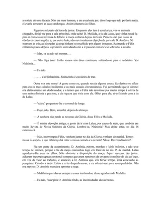 a noticia de uma facada. Não era mau homem, e era excelente pai; disse logo que não perderia nada,
e levaria ao teatro as suas candongas. Assim chamava às filhas.
Jogamos até perto da hora de jantar. Enquanto eles iam à cavalariça, ver os animais
chegados, dirigi-me para a sala principal, onde achei D. Mafalda, a tia da Lalau, que vinha buscá-la
para ir com ela às novenas da Glória; a moça voltaria depois da festa. Pareceu-me que Lalau ia
obedecer constrangido; e, por outro lado, não ouvi nenhuma objeção da parte de D. Antônia. Só
estavam as três; as hóspedas da roga tinham-se recolhido por alguns instantes. Raimundo e Félix
entraram pouco depois, o primeiro convidando-me a ir passear com ele e o sobrinho, a cavalo.
— Mas, se eu não sei montar. . .
— Não diga isso! Então vamos nós dous continuou voltando-se para o sobrinho. Vai
Nhãtônia...
— Eu não.
— . . . Vai Sinhazinha. Sinhazinha é cavaleira de traz.
Outra vez este nome! A gente como eu, quando receia alguma cousa, faz derivar ou afluir
para ela os mais alheios incidentes e as mais casuais circunstâncias. Fui acreditando que o coronel
era efetivamente um desbravador, e a temer que o Félix não resistisse por muito tempo à oferta de
uma noiva distinta e graciosa, e da riqueza que viria com ela. Olhei para ele; vi-o falando com a tia
de Lalau.
— Valeu? perguntou-lhe o coronel de longe.
— Hoje, não. Bem, amanhã, depois do almoço.
— A senhora não perde as novenas da Glória, disse Félix a Mafalda.
— É minha devoção antiga; e gosto de ir com Lalau, por causa da mãe, que também era
muito devota de Nossa Senhora da Glória. Lembra-se, Nhãtônia? Mas deixe estar, no dia 16
estamos cá.
— Não, interrompeu Félix, venham jantar no dia da Glória; venham de manhã. Temos
missa na capela, e que diferença há entre a missa cantada e a rezada? Não é, Reverendíssimo?
Fiz um gesto de assentimento. D. Antônia, porem, mordeu o lábio inferior, e não teve
tempo de intervir, porque a tia da moça concordou logo em trazê-la no dia 15 de manhã. Lalau
agradeceu-lhe com os olhos. Não obstante a disposição do moço, fiquei receoso. Ao jantar,
acharam-me preocupado; respondi somente que eram remorsos de ter gasto o melhor do dia ao jogo,
em vez de ficar ao trabalho, e anunciei a D. Antônia que, em breve tempo, teria concluído as
pesquisas. Caindo a tarde, Lalau e a tia despediram-se, e eu ofereci-me para acompanhá-las. Não
era preciso: D. Antônia mandara aprontar a sege.
— Nhãtônia quer dar-se sempre a esses incômodos, disse agradecendo Mafalda.
— Eu não, redargüiu D. Antônia rindo, as incomodadas são as bastas.

 